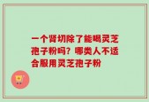 一个肾切除了能喝灵芝孢子粉吗？哪类人不适合服用灵芝孢子粉