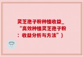 灵芝孢子粉种植收益_“高效种植灵芝孢子粉：收益分析与方法”)