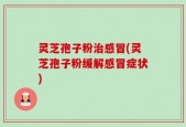 灵芝孢子粉治感冒(灵芝孢子粉缓解感冒症状)
