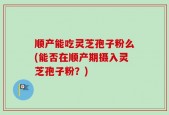 顺产能吃灵芝孢子粉么(能否在顺产期摄入灵芝孢子粉？)