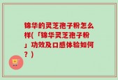 锦华的灵芝孢子粉怎么样(「锦华灵芝孢子粉」功效及口感体验如何？)