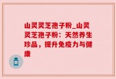 山灵灵芝孢子粉_山灵灵芝孢子粉：天然养生珍品，提升免疫力与健康
