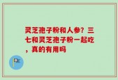 灵芝孢子粉和人参？三七和灵芝孢子粉一起吃，真的有用吗