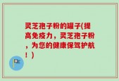 灵芝孢子粉的罐子(提高免疫力，灵芝孢子粉，为您的健康保驾护航！)