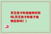 灵芝孢子粉是植物花粉吗(灵芝孢子粉属于植物花粉吗？)