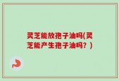 灵芝能放孢子油吗(灵芝能产生孢子油吗？)