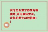 灵芝怎么煮才养生好呢图片(灵芝最佳煮法，让你的养生功效倍增！)