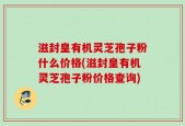 滋封皇有机灵芝孢子粉什么价格(滋封皇有机灵芝孢子粉价格查询)