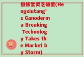 恒修堂灵芝破壁(Hengxiutang's Ganoderma Breaking Technology Takes the Market by Storm)