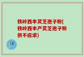 铁岭西丰灵芝孢子粉(铁岭西丰产灵芝孢子粉供不应求)