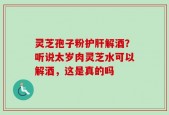 灵芝孢子粉护肝解酒？听说太岁肉灵芝水可以解酒，这是真的吗