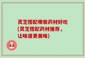 灵芝搭配哪些药材好吃(灵芝搭配药材推荐，让味道更美味)