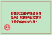 野生灵芝孢子粉是保健品吗？解析野生灵芝孢子粉的功效与作用？
