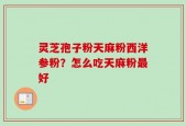 灵芝孢子粉天麻粉西洋参粉？怎么吃天麻粉最好