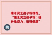 康禾灵芝孢子粉推荐_“康禾灵芝孢子粉：提升免疫力，增强健康”