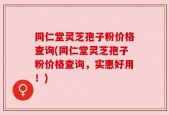 同仁堂灵芝孢子粉价格查询(同仁堂灵芝孢子粉价格查询，实惠好用！)