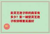 卖灵芝孢子粉的商家有多少？紫一破壁灵芝孢子粉到哪里买最好