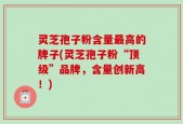 灵芝孢子粉含量最高的牌子(灵芝孢子粉“顶级”品牌，含量创新高！)
