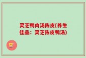 灵芝鸭肉汤陈皮(养生佳品：灵芝陈皮鸭汤)