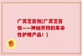 广灵芝百悦(广灵芝百悦——神秘开窍的革命性护理产品！)