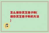 怎么保存灵芝孢子粉(保存灵芝孢子粉的方法)