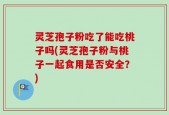灵芝孢子粉吃了能吃桃子吗(灵芝孢子粉与桃子一起食用是否安全？)