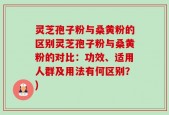 灵芝孢子粉与桑黄粉的区别灵芝孢子粉与桑黄粉的对比：功效、适用人群及用法有何区别？)