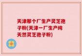 天津那个厂生产灵芝孢子粉(天津一厂生产纯天然灵芝孢子粉)