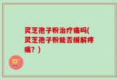 灵芝孢子粉治疗痛吗(灵芝孢子粉能否缓解疼痛？)