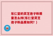 乐仁堂的灵芝孢子粉质量怎么样(乐仁堂灵芝孢子粉品质如何？)