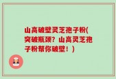 山高破壁灵芝孢子粉(突破瓶颈？山高灵芝孢子粉帮你破壁！)