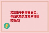灵芝孢子粉哪里去买_寻找优质灵芝孢子粉购买地点)