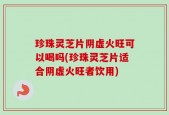 珍珠灵芝片阴虚火旺可以喝吗(珍珠灵芝片适合阴虚火旺者饮用)