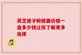 灵芝孢子粉胶囊价格一盒多少钱让你了解更多选择