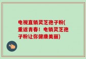 电视直销灵芝孢子粉(重返青春！电销灵芝孢子粉让你健康美丽)