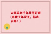 去哪采到千年灵芝好呢(寻找千年灵芝，你该去哪？)