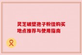 灵芝破壁孢子粉佳购买地点推荐与使用指南