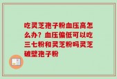 吃灵芝孢子粉血压高怎么办？血压偏低可以吃三七粉和灵芝粉吗灵芝破壁孢子粉