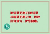 驰润灵芝孢子(驰润灵珍稀灵芝孢子油，拯救肝肾双亏，护您健康。