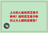 上火的人能和灵芝孢子粉吗？探究灵芝孢子粉对上火人群的适用性？