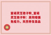 富诺灵芝孢子粉_富诺灵芝孢子粉：高效增强免疫力，天然养生圣品