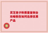 灵芝孢子粉质量鉴别全攻略教你如何选择优质产品
