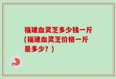 福建血灵芝多少钱一斤(福建血灵芝价格一斤是多少？)