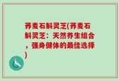 荞麦石斛灵芝(荞麦石斛灵芝：天然养生组合，强身健体的最佳选择)