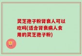 灵芝孢子粉肾衰人可以吃吗(适合肾衰病人食用的灵芝孢子粉)