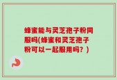 蜂蜜能与灵芝孢子粉同服吗(蜂蜜和灵芝孢子粉可以一起服用吗？)