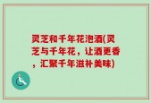 灵芝和千年花泡酒(灵芝与千年花，让酒更香，汇聚千年滋补美味)