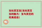 文玩灵芝玉(文玩灵芝玉的魅力：玉与灵芝的完美结合)