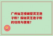 广州仙芝楼破壁灵芝孢子粉？探秘灵芝孢子粉的功效与使用？