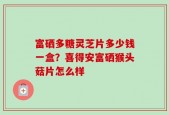 富硒多糖灵芝片多少钱一盒？喜得安富硒猴头菇片怎么样